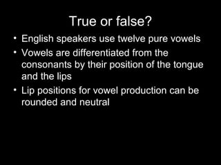 True or false?
• English speakers use twelve pure vowels
• Vowels are differentiated from the
consonants by their position of the tongue
and the lips
• Lip positions for vowel production can be
rounded and neutral

 