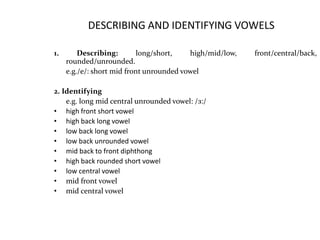 DESCRIBING AND IDENTIFYING VOWELS
1. Describing: long/short, high/mid/low, front/central/back,
rounded/unrounded.
e.g./e/: short mid front unrounded vowel
2. Identifying
e.g. long mid central unrounded vowel: /з:/
• high front short vowel
• high back long vowel
• low back long vowel
• low back unrounded vowel
• mid back to front diphthong
• high back rounded short vowel
• low central vowel
• mid front vowel
• mid central vowel
 