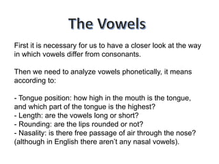 First it is necessary for us to have a closer look at the way
in which vowels differ from consonants.
Then we need to analyze vowels phonetically, it means
according to:
- Tongue position: how high in the mouth is the tongue,
and which part of the tongue is the highest?
- Length: are the vowels long or short?
- Rounding: are the lips rounded or not?
- Nasality: is there free passage of air through the nose?
(although in English there aren’t any nasal vowels).
 