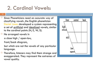 2. Cardinal Vowels:
11
 Since Phoneticians need an accurate way of
classifying vowels ,the English phonetician
Daniel Jones developed a system representing
a set of artificial and idealized vowels, similar
to the cardinal points (N, E, W, S).
 He arranged vowels in
a close high / open-low,
front/back diagram,
but which are not the vowels of any particular
language.
 Therefore, listeners may find them strange and
exaggerated. They represent the extremes of
vowel quality.
close
open
 