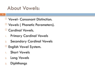 About Vowels:
2
 Vowel- Consonant Distinction.
 Vowels ( Phonetic Parameters).
 Cardinal Vowels.
1. Primary Cardinal Vowels
2. Secondary Cardinal Vowels
 English Vowel System.
1. Short Vowels
2. Long Vowels
3. Diphthongs
 