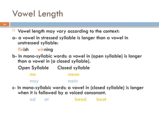 24
Vowel Length
 Vowel length may vary according to the context:
a- a vowel in stressed syllable is longer than a vowel in
unstressed syllable:
finish winning
b- In mono-syllabic words: a vowel in (open syllable) is longer
than a vowel in (a closed syllable).
Open Syllable Closed syllable
me mean
may main
c- In mono-syllabic words: a vowel in (closed syllable) is longer
when it is followed by a voiced consonant.
ad at bead beat
 