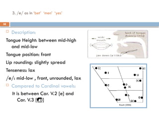 32
3. /e/ as in ‘bet’ ‘men’ ‘yes’
 Description:
Tongue Height: between mid-high
and mid-low
Tongue position: front
Lip rounding: slightly spread
Tenseness: lax
/e/: mid-low , front, unrounded, lax
 Compared to Cardinal vowels:
It is between Car. V.2 [e] and
Car. V.3 []
32
 
