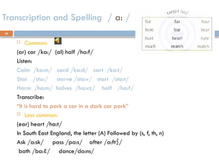 39
Transcription and Spelling / a: /
 Common:
(ar) car /ka:/ (al) half /ha:f/
Listen:
Calm /ka:m/ card /ka:d/ cart /ka:t/
Star /sta:/ starve /sta:v/ start /sta:t/
Harm /ha:m/ halves /ha:vz/ half /ha:f/
Transcribe:
“It is hard to park a car in a dark car park”
 Less common:
(ear) heart /ha:t/
In South East England, the letter (A) Followed by (s, f, th, n)
Ask /a:sk/ pass /pa:s/ after /a:ft/
bath /ba:/ dance/da:ns/
 