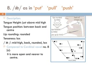 45
8. // as in ‘put’ ‘pull’ ‘push’
 Description:
Tongue Height: just above mid high
Tongue position: between back and
centre
Lip rounding: rounded
Tenseness: lax
/  /: mid-high, back, rounded, lax
 Compared to Cardinal vowel no. 8
[u]:
It is more open and nearer to
centre.
45
 