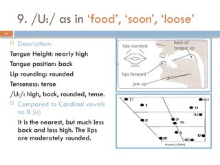 47
9. /U:/ as in ‘food’, ‘soon’, ‘loose’
 Description:
Tongue Height: nearly high
Tongue position: back
Lip rounding: rounded
Tenseness: tense
/U:/: high, back, rounded, tense.
 Compared to Cardinal vowels
no 8 [u]:
It is the nearest, but much less
back and less high. The lips
are moderately rounded.
 