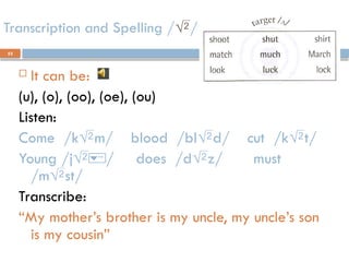 52
Transcription and Spelling //
 It can be:
(u), (o), (oo), (oe), (ou)
Listen:
Come /km/ blood /bld/ cut /kt/
Young /j/ does /dz/ must
/mst/
Transcribe:
“My mother’s brother is my uncle, my uncle’s son
is my cousin”
 