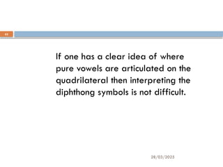 28/03/2025
62
If one has a clear idea of where
pure vowels are articulated on the
quadrilateral then interpreting the
diphthong symbols is not difficult.
 