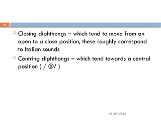 28/03/2025
63
Technically, English diphthongs are divided into
two groups:
 Closing diphthongs – which tend to move from an
open to a close position, these roughly correspond
to Italian sounds
 Centring diphthongs – which tend towards a central
position ( / @/ )
 