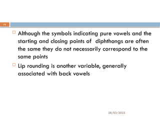 28/03/2025
73
One or two final considerations:
 Although the symbols indicating pure vowels and the
starting and closing points of diphthongs are often
the same they do not necessarily correspond to the
same points
 Lip rounding is another variable, generally
associated with back vowels
 