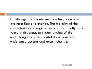 28/03/2025
74
Finally:
 Diphthongs are the element in a language which
are most liable to change. The majority of the
characteristics of a given accent are usually to be
found in this area, so understanding of the
underlying mechanics is vital if one wants to
understand accents and accent change.
 