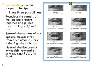 8
 Lip rounding: i.e., the
shape of the lips:
It has three possibilities:
1. Rounded: the corners of
the lips are brought
together and pushed
forward. E.g. /U:/ as in
too.
2. Spread: the corners of the
lips are moved away
from each other, as for a
smile. E.g. /i:/ as in see.
3. Neutral: the lips are not
noticeably rounded or
spread. E.g./Ԑ:/ as in
bird.
 