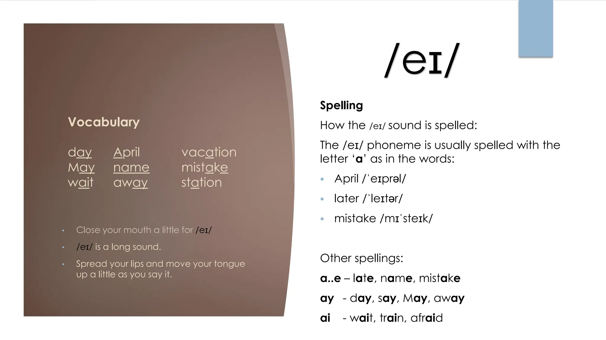 /eɪ//
Vocabulary
day April vacation
May name mistake
wait away station
• Close your mouth a little for /eɪ/
• /eɪ/ is a long sound.
• Spread your lips and move your tongue
up a little as you say it.
Spelling
How the /eɪ/ sound is spelled:
The /eɪ/ phoneme is usually spelled with the
letter ‘a’ as in the words:
▪ April /ˈeɪprəl/
▪ later /ˈleɪtər/
▪ mistake /mɪˈsteɪk/
Other spellings:
a..e – late, name, mistake
ay - day, say, May, away
ai - wait, train, afraid
 
