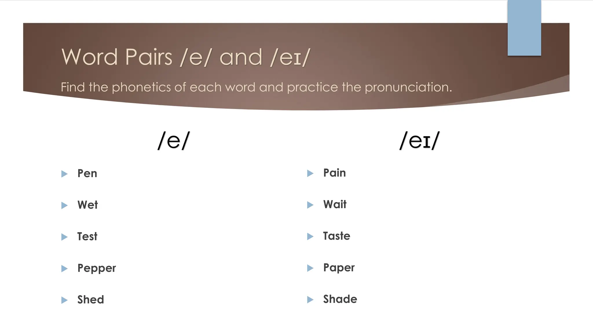 Word Pairs /e/ and /eɪ/
Find the phonetics of each word and practice the pronunciation.
/e/
 Pen
 Wet
 Test
 Pepper
 Shed
/eɪ/
 Pain
 Wait
 Taste
 Paper
 Shade
 
