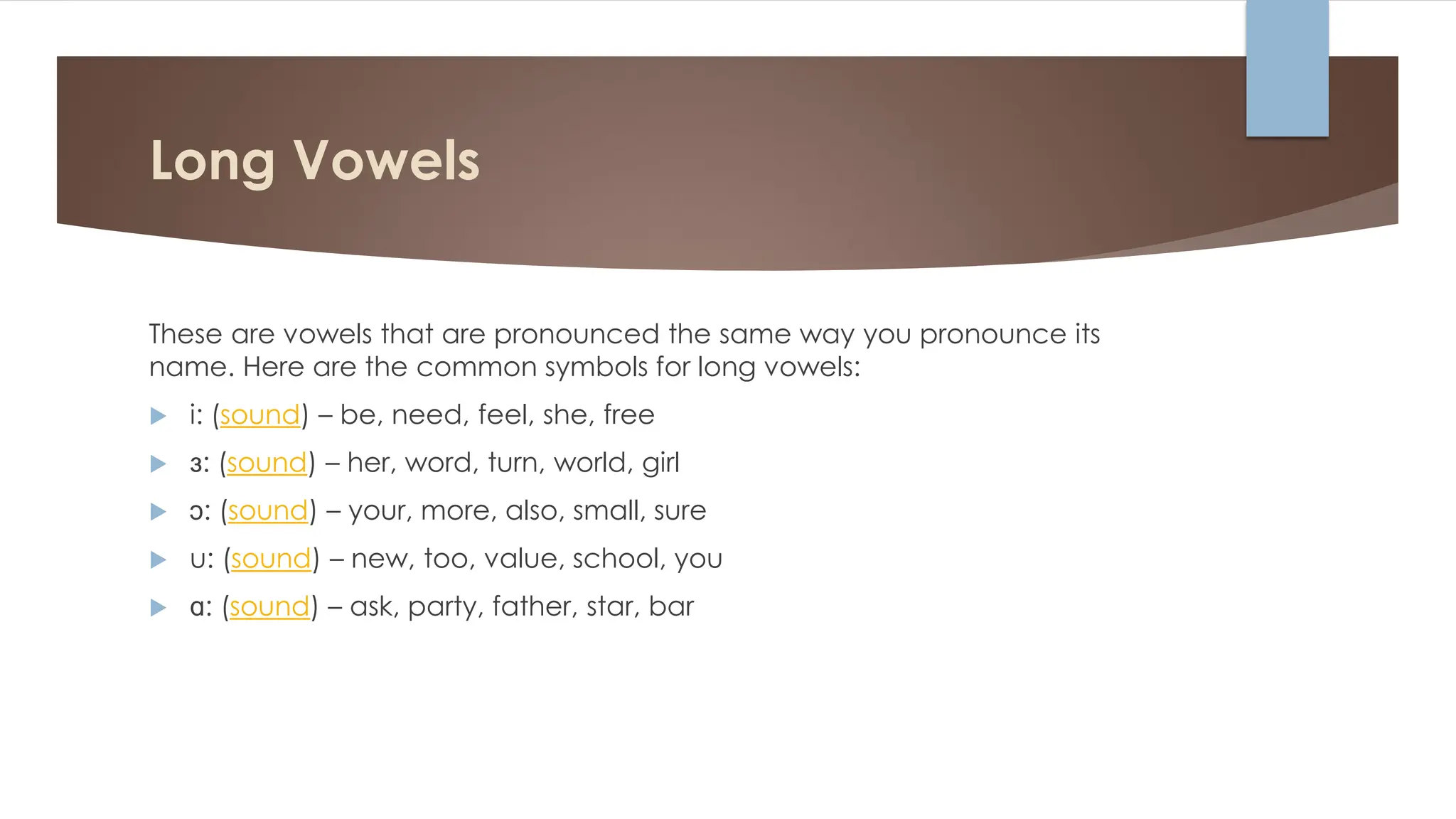 Long Vowels
These are vowels that are pronounced the same way you pronounce its
name. Here are the common symbols for long vowels:
 i: (sound) – be, need, feel, she, free
 ɜ: (sound) – her, word, turn, world, girl
 ɔ: (sound) – your, more, also, small, sure
 u: (sound) – new, too, value, school, you
 ɑ: (sound) – ask, party, father, star, bar
 