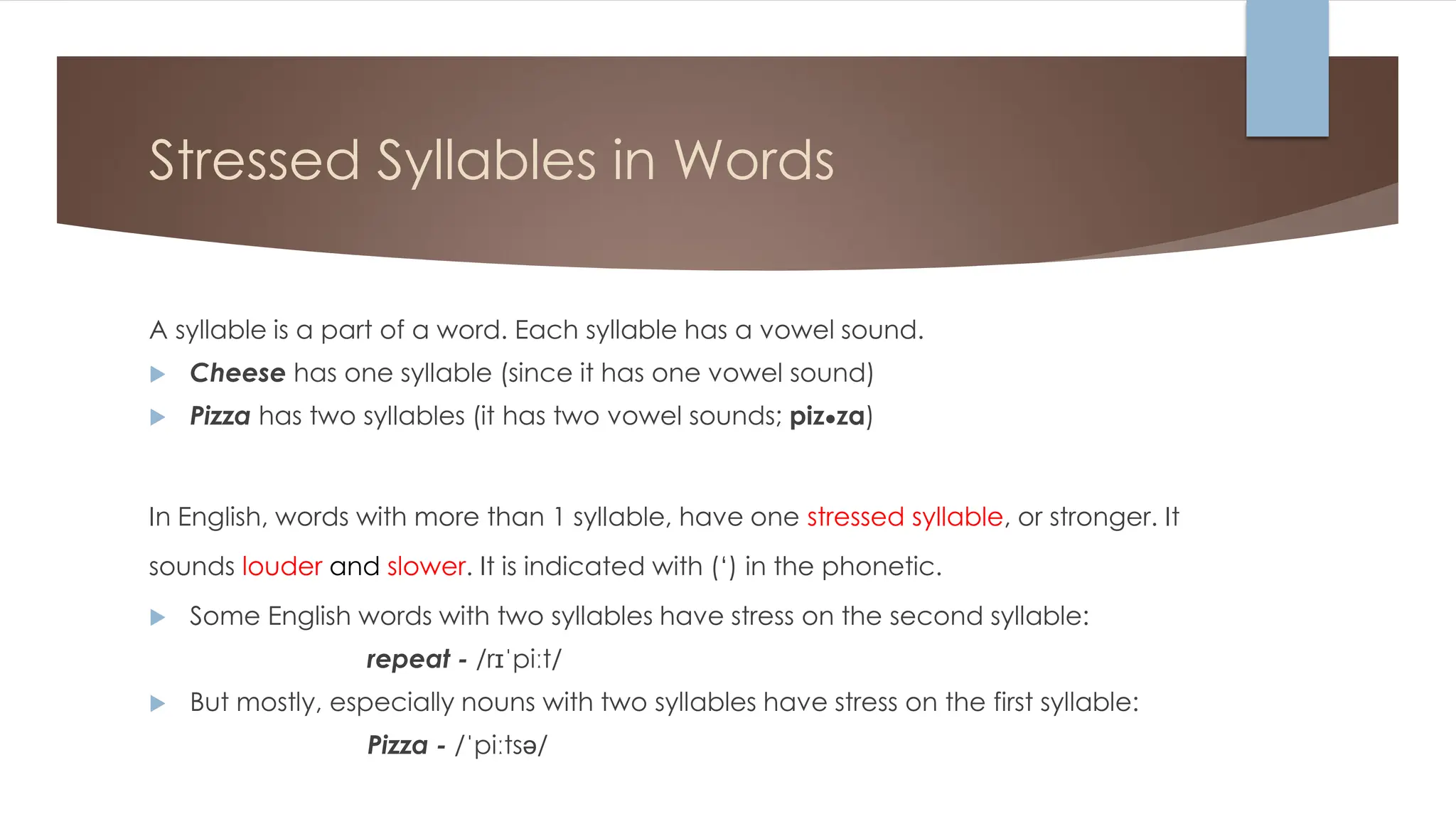 Stressed Syllables in Words
A syllable is a part of a word. Each syllable has a vowel sound.
 Cheese has one syllable (since it has one vowel sound)
 Pizza has two syllables (it has two vowel sounds; piz●za)
In English, words with more than 1 syllable, have one stressed syllable, or stronger. It
sounds louder and slower. It is indicated with (‘) in the phonetic.
 Some English words with two syllables have stress on the second syllable:
repeat - /rɪˈpiːt/
 But mostly, especially nouns with two syllables have stress on the first syllable:
Pizza - /ˈpiːtsə/
 