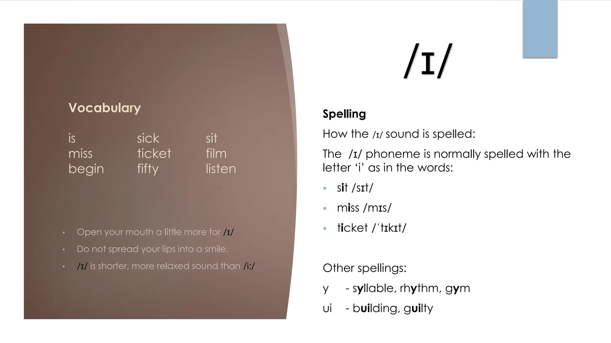 /ɪ/
Vocabulary
is sick sit
miss ticket film
begin fifty listen
• Open your mouth a little more for /ɪ/
• Do not spread your lips into a smile.
• /ɪ/ is shorter, more relaxed sound than /i:/
Spelling
How the /ɪ/ sound is spelled:
The /ɪ/ phoneme is normally spelled with the
letter ‘i’ as in the words:
▪ sit /sɪt/
▪ miss /mɪs/
▪ ticket /ˈtɪkɪt/
Other spellings:
y - syllable, rhythm, gym
ui - building, guilty
 