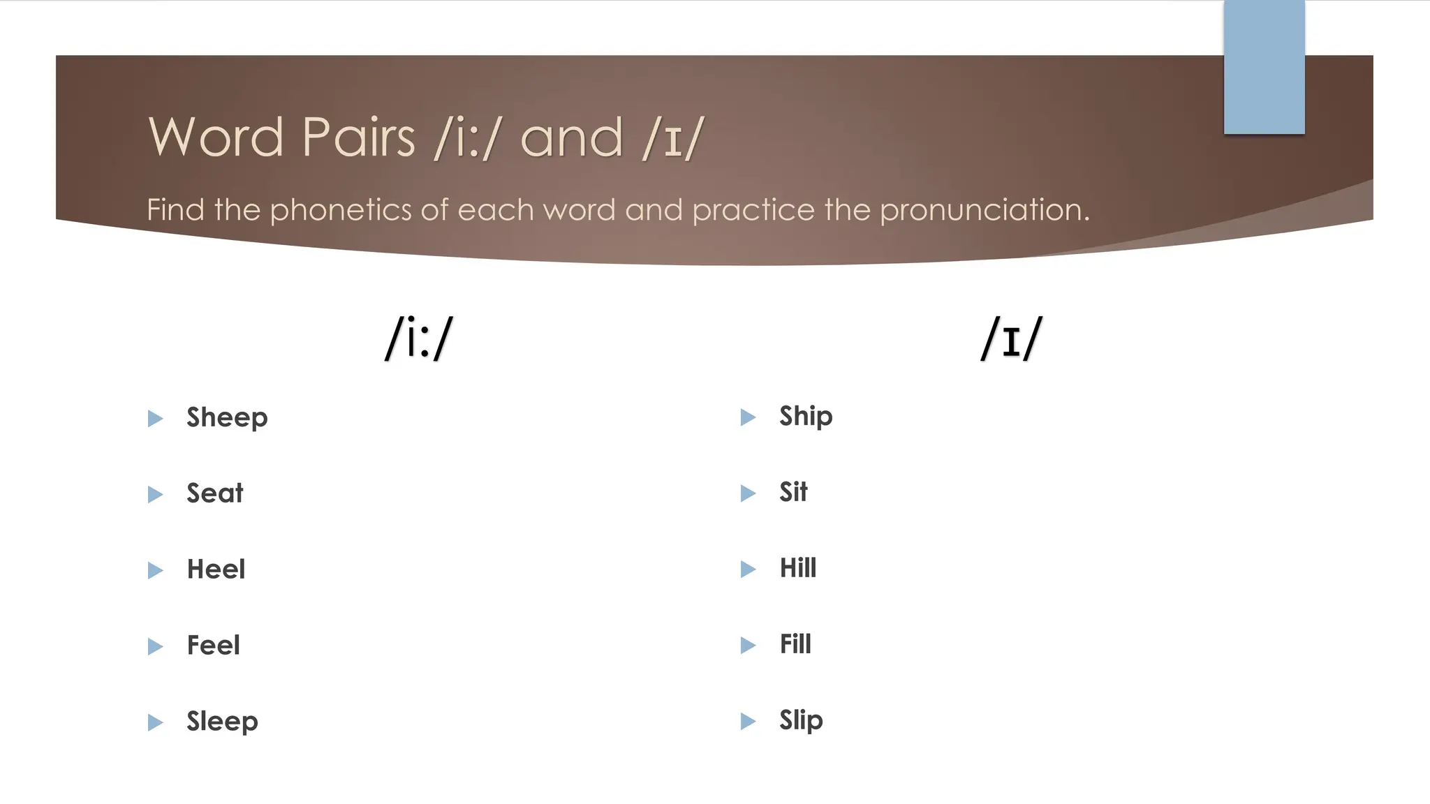 Word Pairs /i:/ and /ɪ/
Find the phonetics of each word and practice the pronunciation.
/i:/
 Sheep
 Seat
 Heel
 Feel
 Sleep
/ɪ/
 Ship
 Sit
 Hill
 Fill
 Slip
 