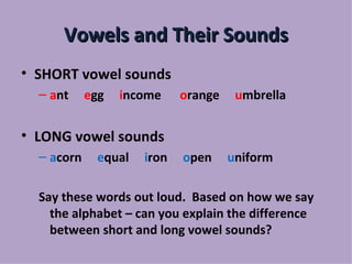 Vowels and Their Sounds
• SHORT vowel sounds
  – ant     egg   income     orange    umbrella


• LONG vowel sounds
  – acorn     equal   iron   open     uniform

  Say these words out loud. Based on how we say
    the alphabet – can you explain the difference
    between short and long vowel sounds?
 