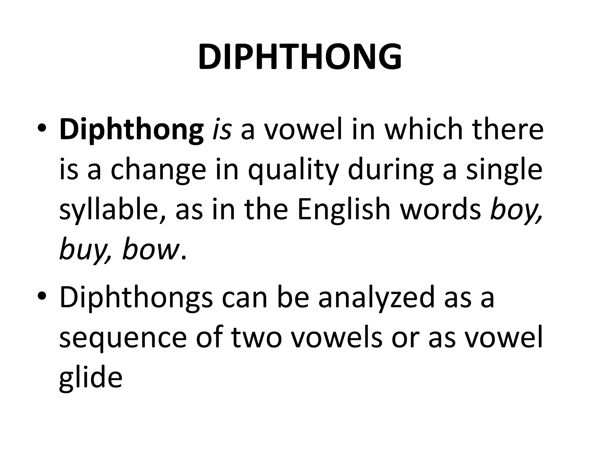 DIPHTHONG
• Diphthong is a vowel in which there
is a change in quality during a single
syllable, as in the English words boy,
buy, bow.
• Diphthongs can be analyzed as a
sequence of two vowels or as vowel
glide
 