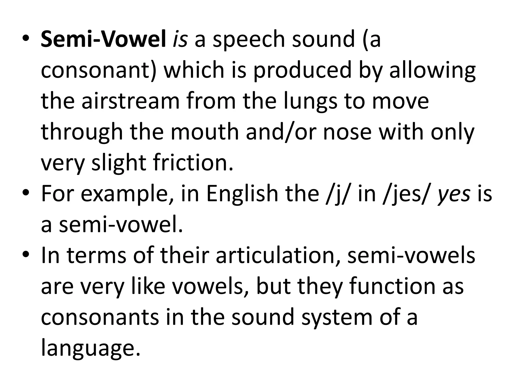 • Semi-Vowel is a speech sound (a
consonant) which is produced by allowing
the airstream from the lungs to move
through the mouth and/or nose with only
very slight friction.
• For example, in English the /j/ in /jes/ yes is
a semi-vowel.
• In terms of their articulation, semi-vowels
are very like vowels, but they function as
consonants in the sound system of a
language.
 