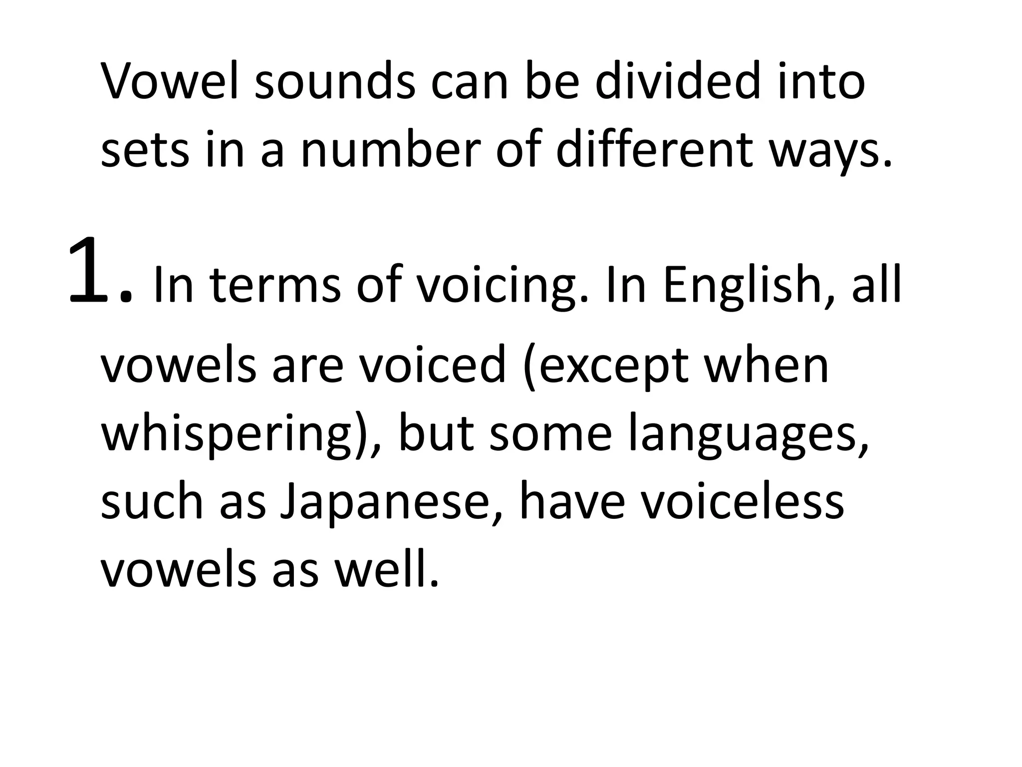 Vowel sounds can be divided into
sets in a number of different ways.
1.In terms of voicing. In English, all
vowels are voiced (except when
whispering), but some languages,
such as Japanese, have voiceless
vowels as well.
 