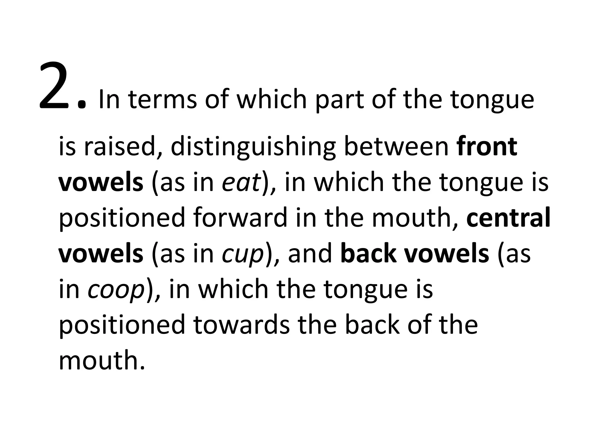 2.In terms of which part of the tongue
is raised, distinguishing between front
vowels (as in eat), in which the tongue is
positioned forward in the mouth, central
vowels (as in cup), and back vowels (as
in coop), in which the tongue is
positioned towards the back of the
mouth.
 