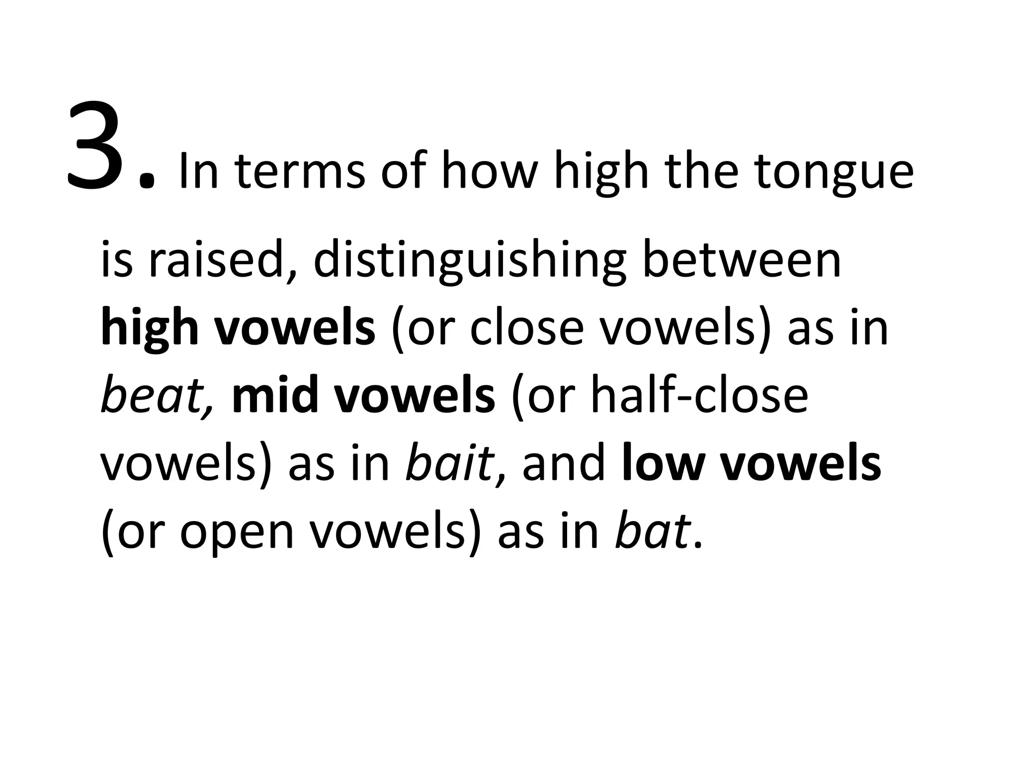 3.In terms of how high the tongue
is raised, distinguishing between
high vowels (or close vowels) as in
beat, mid vowels (or half-close
vowels) as in bait, and low vowels
(or open vowels) as in bat.
 