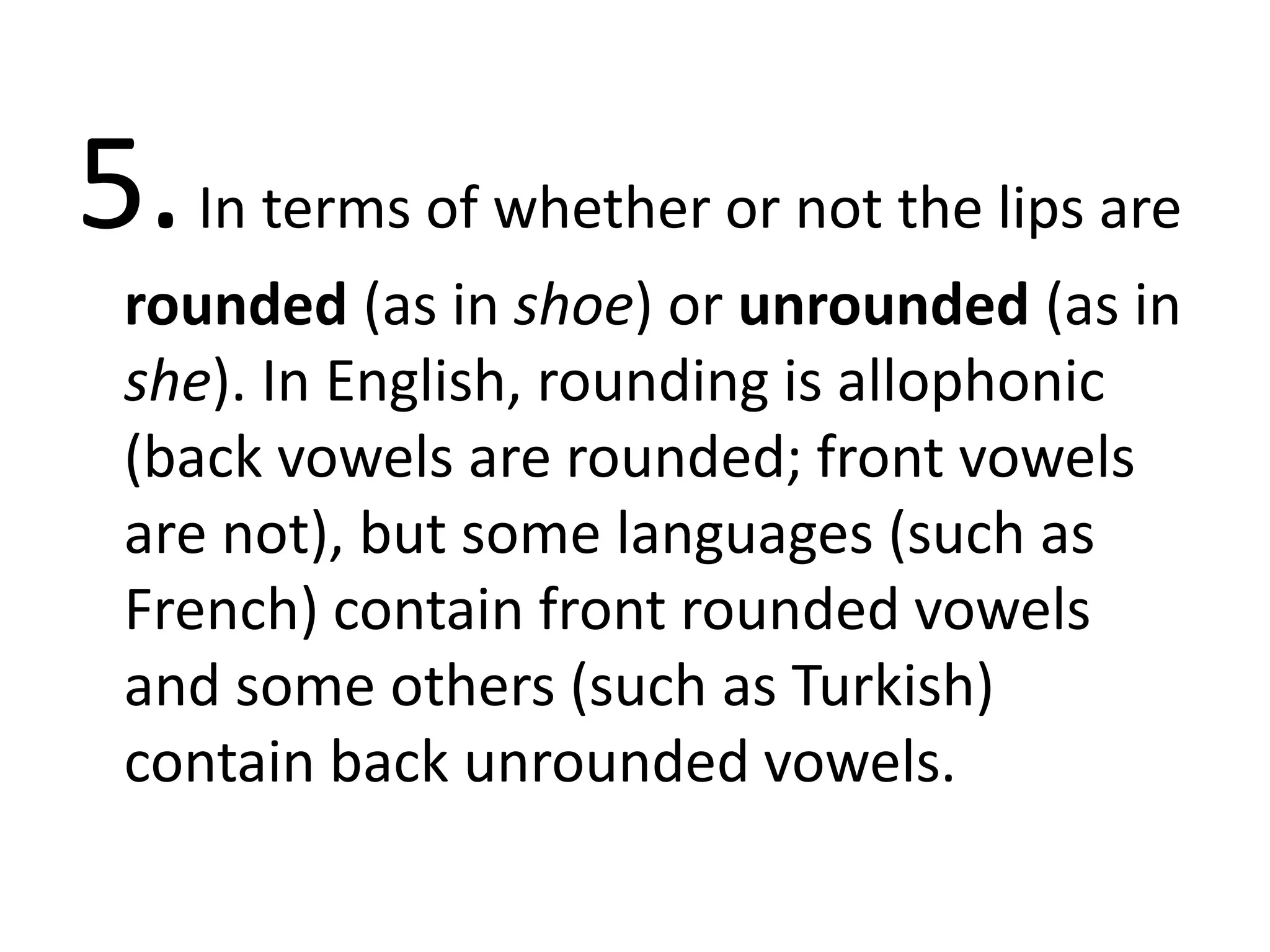 5.In terms of whether or not the lips are
rounded (as in shoe) or unrounded (as in
she). In English, rounding is allophonic
(back vowels are rounded; front vowels
are not), but some languages (such as
French) contain front rounded vowels
and some others (such as Turkish)
contain back unrounded vowels.
 