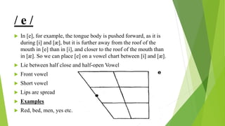 / e /
 In [e], for example, the tongue body is pushed forward, as it is
during [i] and [æ], but it is further away from the roof of the
mouth in [e] than in [i], and closer to the roof of the mouth than
in [æ]. So we can place [e] on a vowel chart between [i] and [æ].
 Lie between half close and half-open Vowel
 Front vowel
 Short vowel
 Lips are spread
 Examples
 Red, bed, men, yes etc.
 