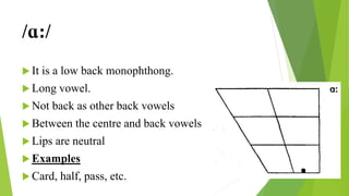 /ɑ:/
 It is a low back monophthong.
 Long vowel.
 Not back as other back vowels
 Between the centre and back vowels
 Lips are neutral
 Examples
 Card, half, pass, etc.
 