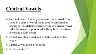 Central Vowels
 A central vowel, formerly also known as a mixed vowel,
is any in a class of vowel sound used in some spoken
languages. The defining characteristic of a central vowel
is that the tongue is positioned halfway between a front
vowel and a back vowel.
 Central Vowels are produced with the middle of the
tongue.
 Central vowels are the following:
 /ʌ /,/ɜː /, and / ə /
 