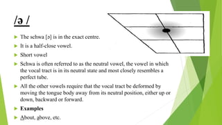 /ə /
 The schwa [ə] is in the exact centre.
 It is a half-close vowel.
 Short vowel
 Schwa is often referred to as the neutral vowel, the vowel in which
the vocal tract is in its neutral state and most closely resembles a
perfect tube.
 All the other vowels require that the vocal tract be deformed by
moving the tongue body away from its neutral position, either up or
down, backward or forward.
 Examples
 About, above, etc.
 