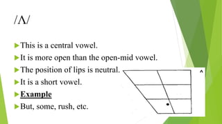 /Ʌ/
This is a central vowel.
It is more open than the open-mid vowel.
The position of lips is neutral.
It is a short vowel.
Example
But, some, rush, etc.
 