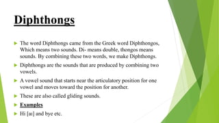Diphthongs
 The word Diphthongs came from the Greek word Diphthongos,
Which means two sounds. Di- means double, thongos means
sounds. By combining these two words, we make Diphthongs.
 Diphthongs are the sounds that are produced by combining two
vowels.
 A vowel sound that starts near the articulatory position for one
vowel and moves toward the position for another.
 These are also called gliding sounds.
 Examples
 Hi [aɪ] and bye etc.
 