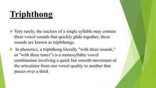 Triphthong
 Very rarely, the nucleus of a single syllable may contain
three vowel sounds that quickly glide together; these
sounds are known as triphthongs.
 In phonetics, a triphthong literally "with three sounds,"
or "with three tones") is a monosyllabic vowel
combination involving a quick but smooth movement of
the articulator from one vowel quality to another that
passes over a third.
 