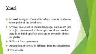 Vowel
 A vowel is a type of sound for which there is no closure
at any point of the vocal tract.
 A vowel is a sound in spoken language, such as ah! [a:]
or ee [i:]. pronounced with an open vocal tract so that
there is no build-up of air pressure at any point above
the glottis.
 Different from consonants
 Description of vowels is different from the description
of Consonants
 