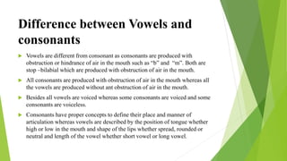 Difference between Vowels and
consonants
 Vowels are different from consonant as consonants are produced with
obstruction or hindrance of air in the mouth such as “b” and “m”. Both are
stop –bilabial which are produced with obstruction of air in the mouth.
 All consonants are produced with obstruction of air in the mouth whereas all
the vowels are produced without ant obstruction of air in the mouth.
 Besides all vowels are voiced whereas some consonants are voiced and some
consonants are voiceless.
 Consonants have proper concepts to define their place and manner of
articulation whereas vowels are described by the position of tongue whether
high or low in the mouth and shape of the lips whether spread, rounded or
neutral and length of the vowel whether short vowel or long vowel.
 