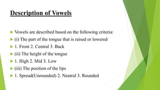 Description of Vowels
 Vowels are described based on the following criteria:
 (i) The part of the tongue that is raised or lowered
 1. Front 2. Central 3. Back
 (ii) The height of the tongue
 1. High 2. Mid 3. Low
 (iii) The position of the lips
 1. Spread(Unrounded) 2. Neutral 3. Rounded
 