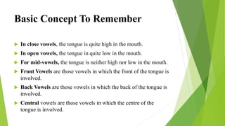Basic Concept To Remember
 In close vowels, the tongue is quite high in the mouth.
 In open vowels, the tongue in quite low in the mouth.
 For mid-vowels, the tongue is neither high nor low in the mouth.
 Front Vowels are those vowels in which the front of the tongue is
involved.
 Back Vowels are those vowels in which the back of the tongue is
involved.
 Central vowels are those vowels in which the centre of the
tongue is involved.
 