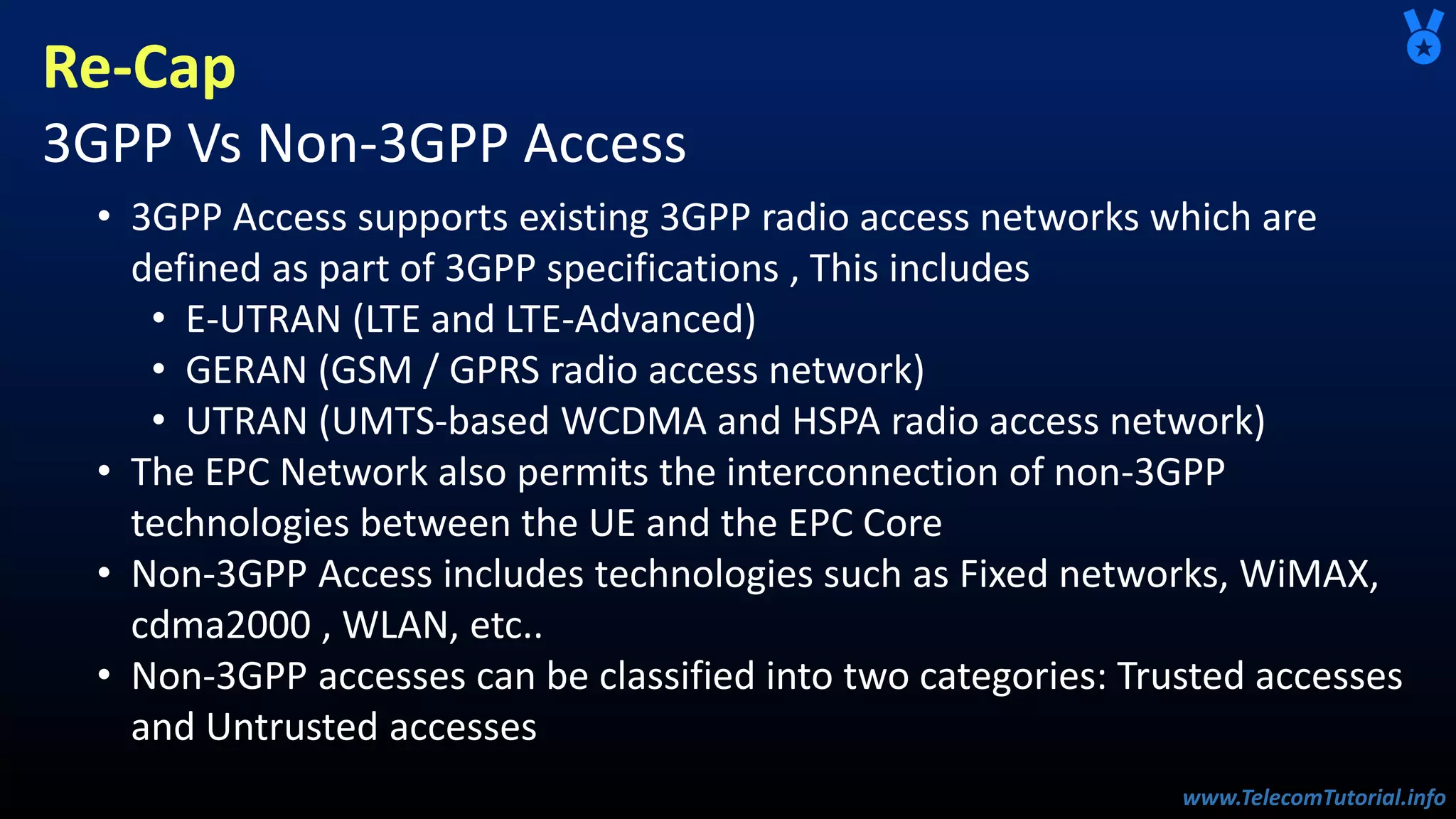 www.TelecomTutorial.info
www.TelecomTutorial.info
Re-Cap
3GPP Vs Non-3GPP Access
• 3GPP Access supports existing 3GPP radio access networks which are
defined as part of 3GPP specifications , This includes
• E-UTRAN (LTE and LTE-Advanced)
• GERAN (GSM / GPRS radio access network)
• UTRAN (UMTS-based WCDMA and HSPA radio access network)
• The EPC Network also permits the interconnection of non-3GPP
technologies between the UE and the EPC Core
• Non-3GPP Access includes technologies such as Fixed networks, WiMAX,
cdma2000 , WLAN, etc..
• Non-3GPP accesses can be classified into two categories: Trusted accesses
and Untrusted accesses
 