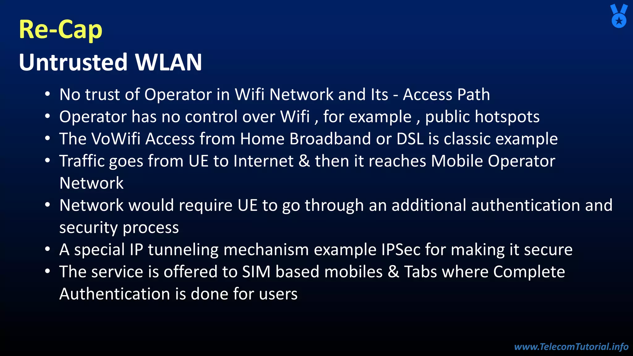 www.TelecomTutorial.info
www.TelecomTutorial.info
Re-Cap
Untrusted WLAN
• No trust of Operator in Wifi Network and Its - Access Path
• Operator has no control over Wifi , for example , public hotspots
• The VoWifi Access from Home Broadband or DSL is classic example
• Traffic goes from UE to Internet & then it reaches Mobile Operator
Network
• Network would require UE to go through an additional authentication and
security process
• A special IP tunneling mechanism example IPSec for making it secure
• The service is offered to SIM based mobiles & Tabs where Complete
Authentication is done for users
 