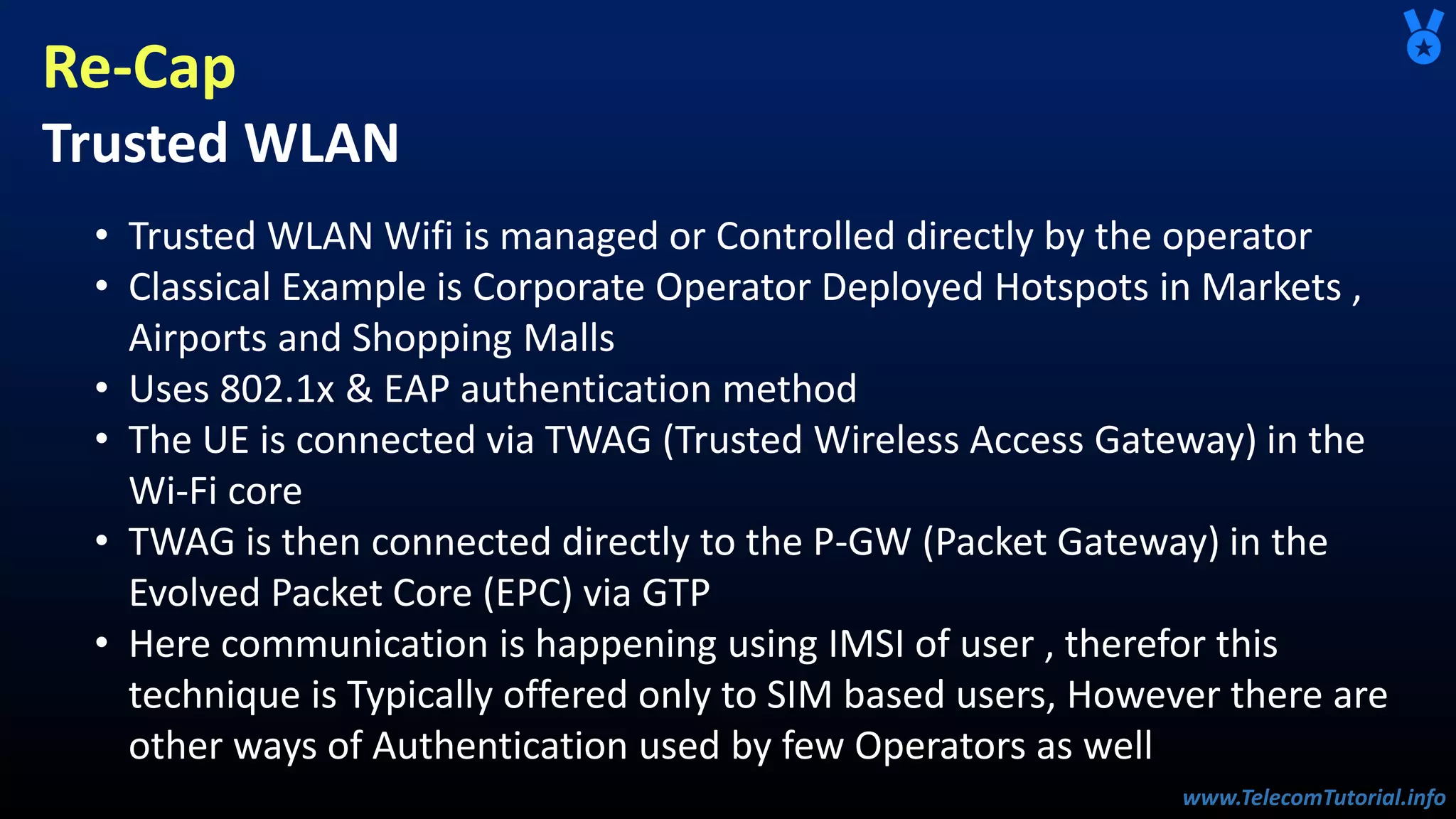 www.TelecomTutorial.info
www.TelecomTutorial.info
Re-Cap
Trusted WLAN
• Trusted WLAN Wifi is managed or Controlled directly by the operator
• Classical Example is Corporate Operator Deployed Hotspots in Markets ,
Airports and Shopping Malls
• Uses 802.1x & EAP authentication method
• The UE is connected via TWAG (Trusted Wireless Access Gateway) in the
Wi-Fi core
• TWAG is then connected directly to the P-GW (Packet Gateway) in the
Evolved Packet Core (EPC) via GTP
• Here communication is happening using IMSI of user , therefor this
technique is Typically offered only to SIM based users, However there are
other ways of Authentication used by few Operators as well
 