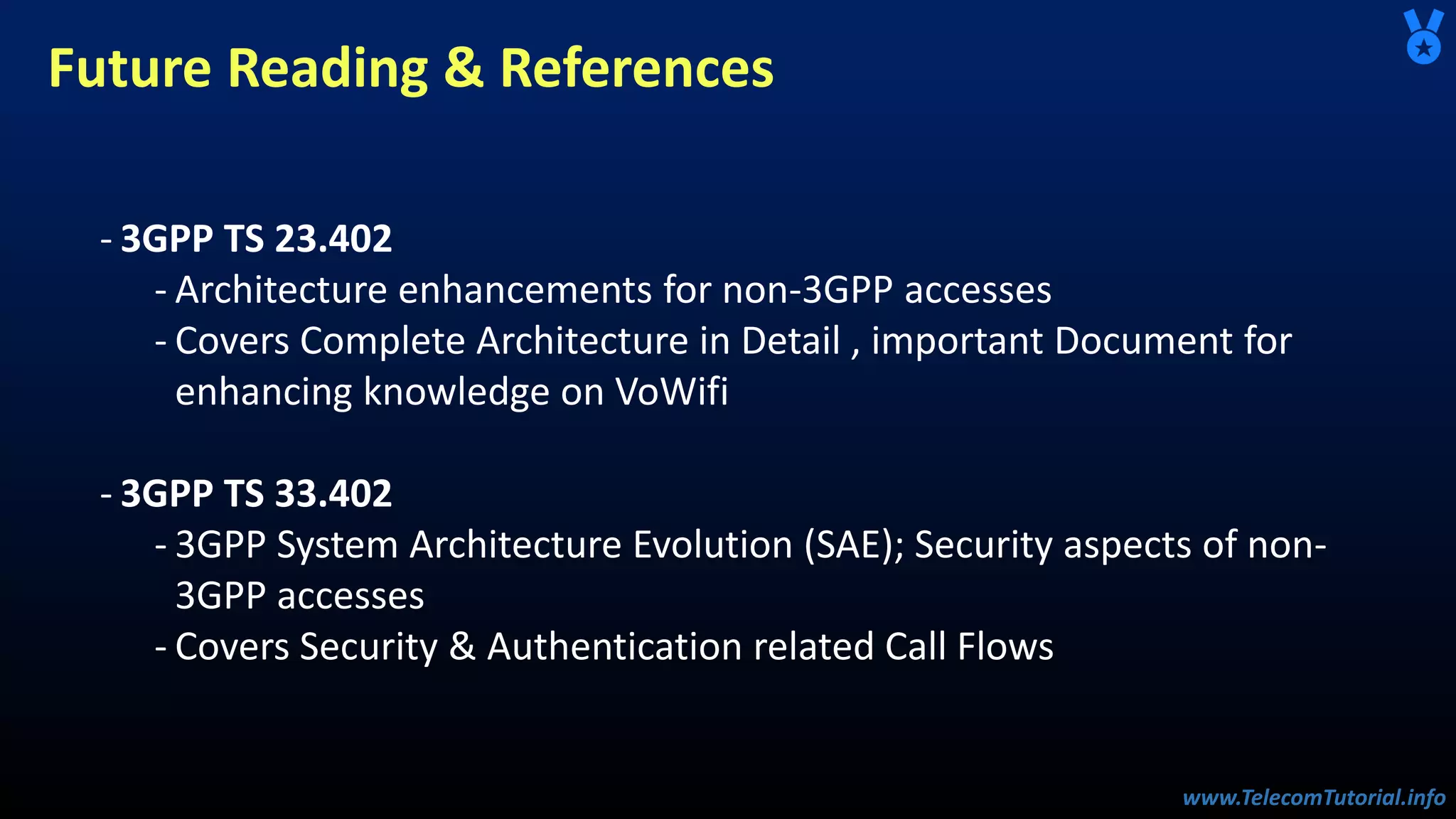 www.TelecomTutorial.info
www.TelecomTutorial.info
Future Reading & References
- 3GPP TS 23.402
- Architecture enhancements for non-3GPP accesses
- Covers Complete Architecture in Detail , important Document for
enhancing knowledge on VoWifi
- 3GPP TS 33.402
- 3GPP System Architecture Evolution (SAE); Security aspects of non-
3GPP accesses
- Covers Security & Authentication related Call Flows
 