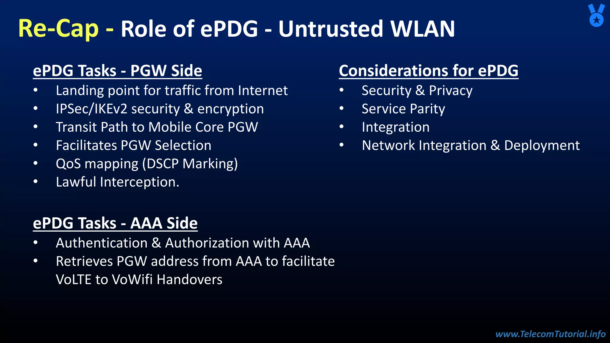 www.TelecomTutorial.info
www.TelecomTutorial.info
Re-Cap - Role of ePDG - Untrusted WLAN
ePDG Tasks - PGW Side
• Landing point for traffic from Internet
• IPSec/IKEv2 security & encryption
• Transit Path to Mobile Core PGW
• Facilitates PGW Selection
• QoS mapping (DSCP Marking)
• Lawful Interception.
ePDG Tasks - AAA Side
• Authentication & Authorization with AAA
• Retrieves PGW address from AAA to facilitate
VoLTE to VoWifi Handovers
Considerations for ePDG
• Security & Privacy
• Service Parity
• Integration
• Network Integration & Deployment
 