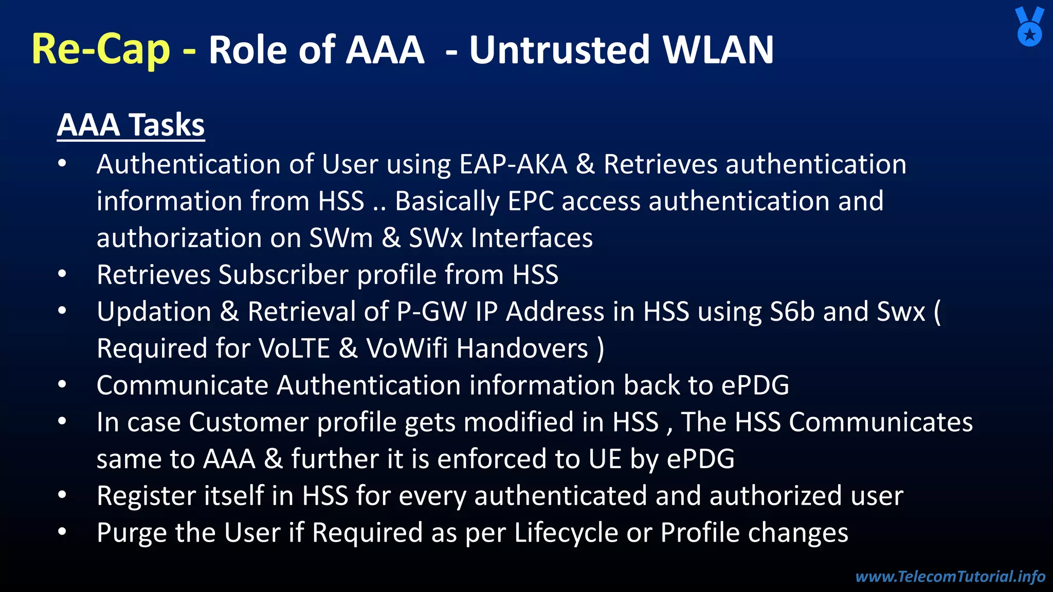 www.TelecomTutorial.info
www.TelecomTutorial.info
Re-Cap - Role of AAA - Untrusted WLAN
AAA Tasks
• Authentication of User using EAP-AKA & Retrieves authentication
information from HSS .. Basically EPC access authentication and
authorization on SWm & SWx Interfaces
• Retrieves Subscriber profile from HSS
• Updation & Retrieval of P-GW IP Address in HSS using S6b and Swx (
Required for VoLTE & VoWifi Handovers )
• Communicate Authentication information back to ePDG
• In case Customer profile gets modified in HSS , The HSS Communicates
same to AAA & further it is enforced to UE by ePDG
• Register itself in HSS for every authenticated and authorized user
• Purge the User if Required as per Lifecycle or Profile changes
 