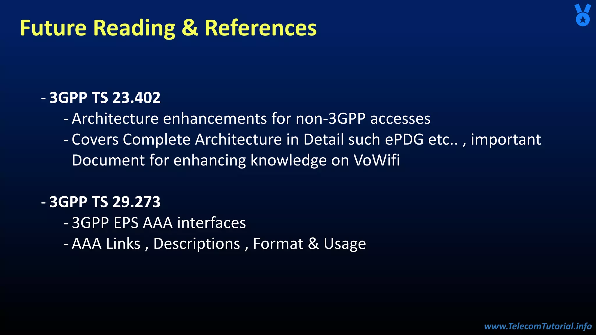 www.TelecomTutorial.info
www.TelecomTutorial.info
Future Reading & References
- 3GPP TS 23.402
- Architecture enhancements for non-3GPP accesses
- Covers Complete Architecture in Detail such ePDG etc.. , important
Document for enhancing knowledge on VoWifi
- 3GPP TS 29.273
- 3GPP EPS AAA interfaces
- AAA Links , Descriptions , Format & Usage
 
