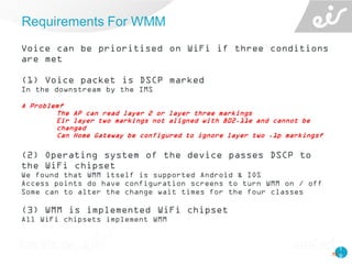 1
9
Voice can be prioritised on WiFi if three conditions
are met
(1) Voice packet is DSCP marked
In the downstream by the IMS
A Problem?
The AP can read layer 2 or layer three markings
Eir layer two markings not aligned with 802.11e and cannot be
changed
Can Home Gateway be configured to ignore layer two .1p markings?
(2) Operating system of the device passes DSCP to
the WiFi chipset
We found that WMM itself is supported Android & IOS
Access points do have configuration screens to turn WMM on / off
Some can to alter the change wait times for the four classes
(3) WMM is implemented WiFi chipset
All WiFi chipsets implement WMM
Requirements For WMM
19
 