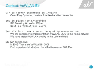2
Eir is former incumbent in Ireland
Quad Play Operator, number 1 in fixed and two in mobile
IMS in place for Enterprise
SIP Trunking & Hosted Office
Next is VoWLAN and VoLTE
Our aim is to maximise voice quality where we can
We are considering implementation VoWLAN QOS in the home network
We have tested VoWLAN quality in the Lab and field
My own perspective
M.ENG Thesis on VoWLAN in 2006
First experimental study on the effectiveness of 802.11e
Context: VoWLAN Eir
2
 