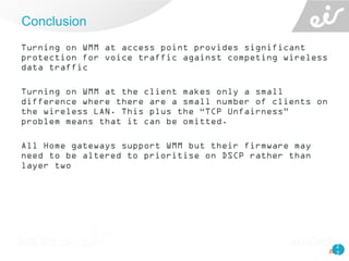 2
2
Turning on WMM at access point provides significant
protection for voice traffic against competing wireless
data traffic
Turning on WMM at the client makes only a small
difference where there are a small number of clients on
the wireless LAN. This plus the “TCP Unfairness”
problem means that it can be omitted.
All Home gateways support WMM but their firmware may
need to be altered to prioritise on DSCP rather than
layer two
Conclusion
22
 
